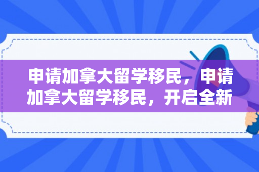 申请加拿大留学移民，申请加拿大留学移民，开启全新生活之旅