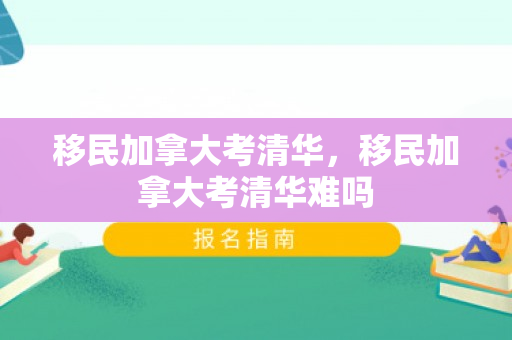 移民加拿大考清华，移民加拿大考清华难吗