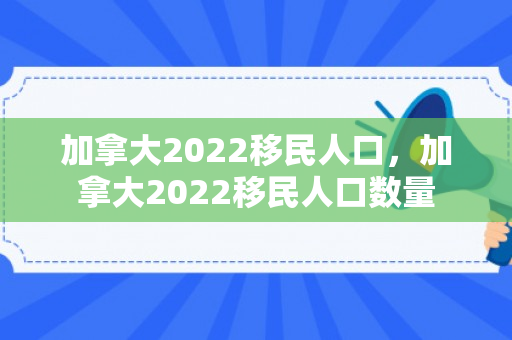 加拿大2022移民人口，加拿大2022移民人口数量