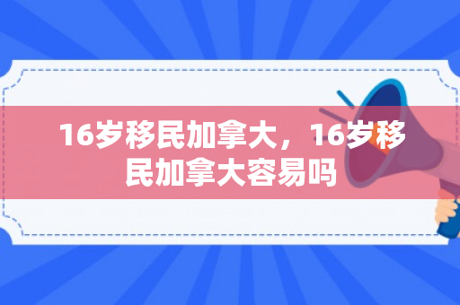 16岁移民加拿大，16岁移民加拿大容易吗