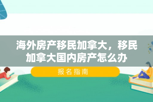 海外房产移民加拿大，移民加拿大国内房产怎么办