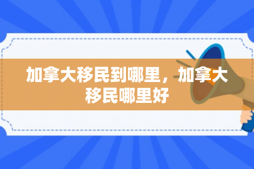 加拿大移民到哪里，加拿大移民哪里好