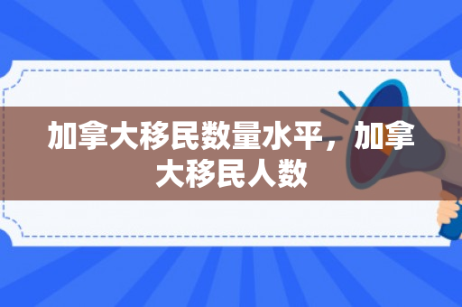加拿大移民数量水平，加拿大移民人数