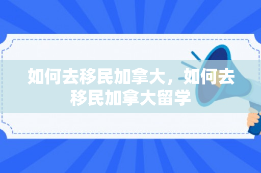 如何去移民加拿大，如何去移民加拿大留学