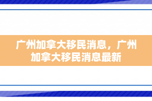 广州加拿大移民消息，广州加拿大移民消息最新