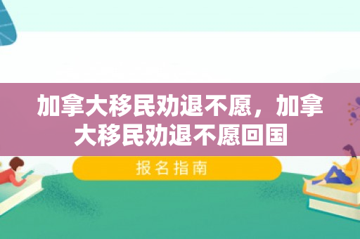 加拿大移民劝退不愿，加拿大移民劝退不愿回国