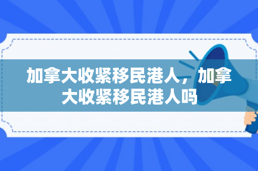 加拿大收紧移民港人，加拿大收紧移民港人吗