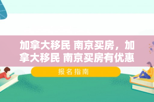 加拿大移民 南京买房，加拿大移民 南京买房有优惠吗