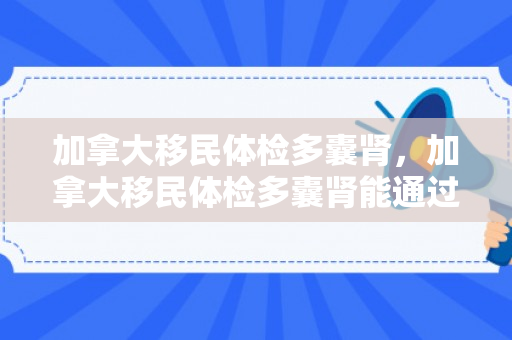 加拿大移民体检多囊肾，加拿大移民体检多囊肾能通过吗