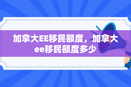 加拿大EE移民额度，加拿大ee移民额度多少