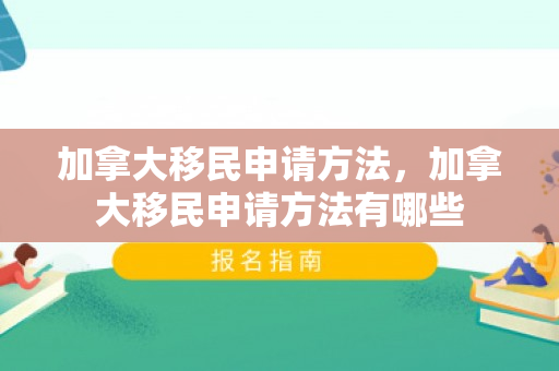 加拿大移民申请方法，加拿大移民申请方法有哪些