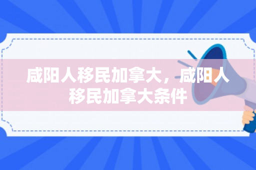 咸阳人移民加拿大，咸阳人移民加拿大条件