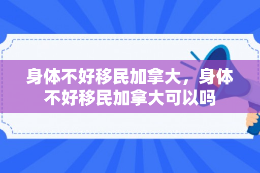 身体不好移民加拿大，身体不好移民加拿大可以吗
