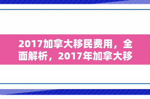 2017加拿大移民费用，全面解析，2017年加拿大移民费用详解