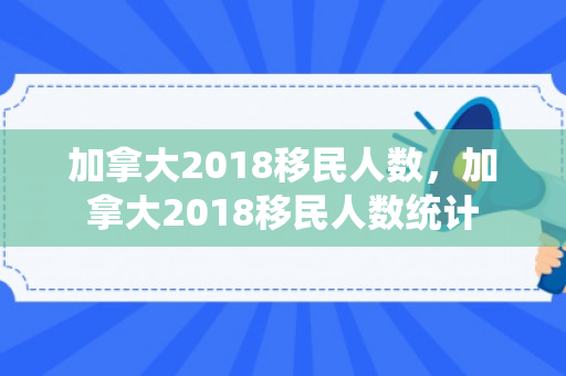 加拿大2018移民人数，加拿大2018移民人数统计