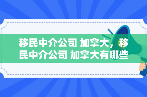 移民中介公司 加拿大，移民中介公司 加拿大有哪些