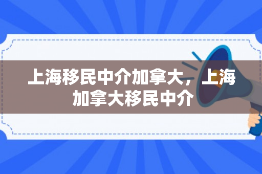 上海移民中介加拿大，上海 加拿大移民中介