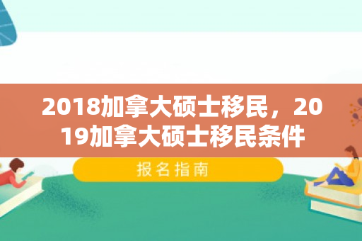 2018加拿大硕士移民，2019加拿大硕士移民条件