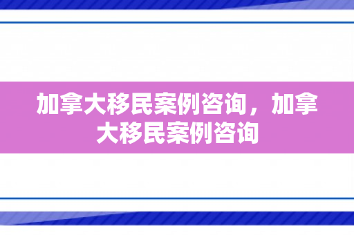 加拿大移民案例咨询，加拿大移民案例咨询