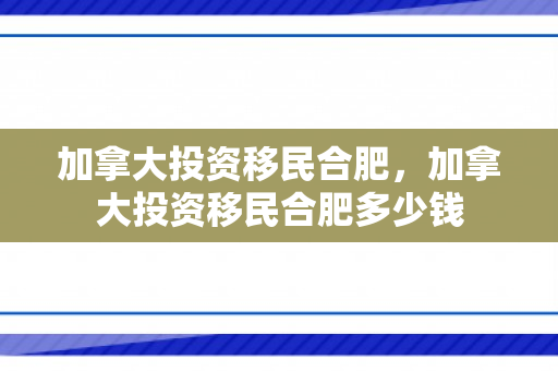 加拿大投资移民合肥，加拿大投资移民合肥多少钱