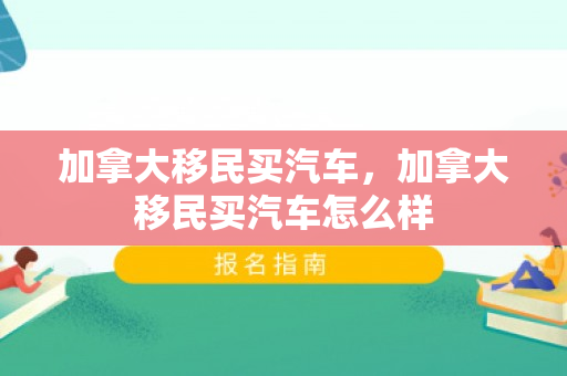 加拿大移民买汽车，加拿大移民买汽车怎么样