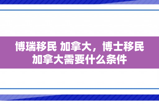 博瑞移民 加拿大，博士移民加拿大需要什么条件