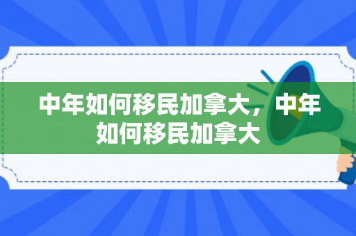 中年如何移民加拿大，中年如何移民加拿大