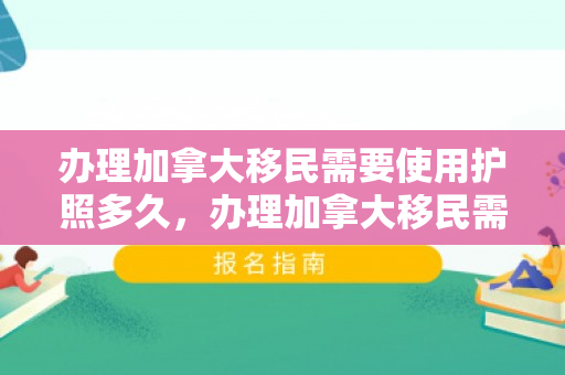 办理加拿大移民需要使用护照多久，办理加拿大移民需要使用护照多久才能拿到