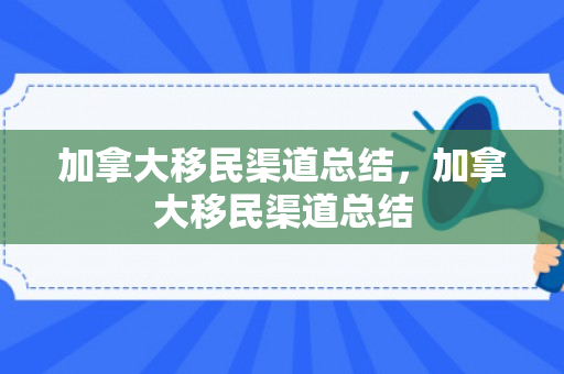 加拿大移民渠道总结，加拿大移民渠道总结