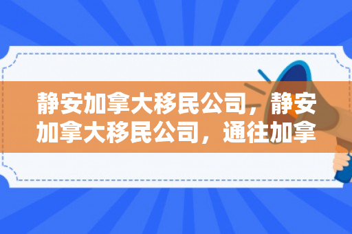 静安加拿大移民公司，静安加拿大移民公司，通往加拿大梦想的桥梁