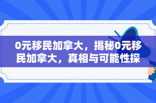 0元移民加拿大，揭秘0元移民加拿大，真相与可能性探讨