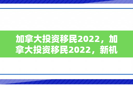 加拿大投资移民2022，加拿大投资移民2022，新机遇与挑战