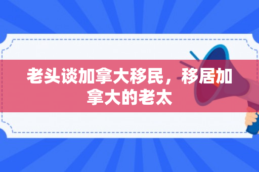 老头谈加拿大移民，移居加拿大的老太