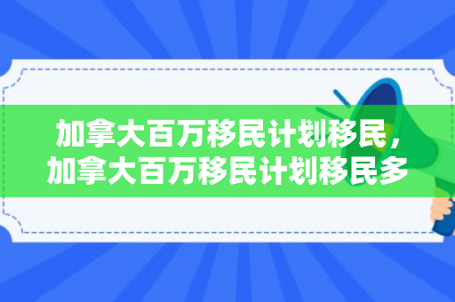 加拿大百万移民计划移民，加拿大百万移民计划移民多少人