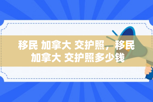 移民 加拿大 交护照，移民 加拿大 交护照多少钱