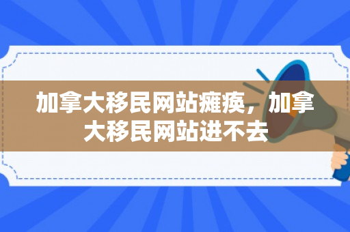 加拿大移民网站瘫痪，加拿大移民网站进不去