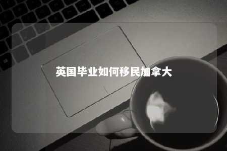 英国毕业如何移民加拿大