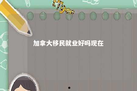 加拿大移民就业好吗现在