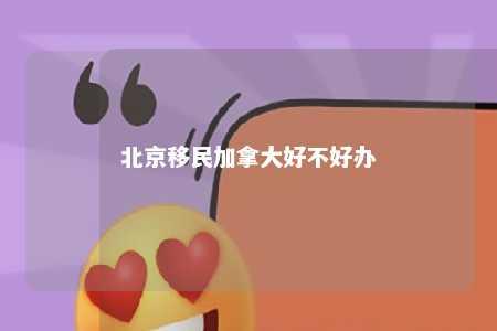 北京移民加拿大好不好办