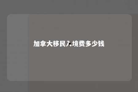 加拿大移民入境费多少钱