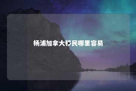 杨浦加拿大移民哪里容易