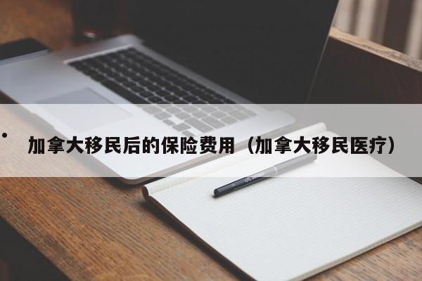 加拿大移民后的保险费用（加拿大移民医疗）