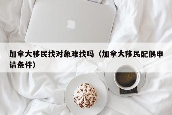 加拿大移民找对象难找吗（加拿大移民配偶申请条件）