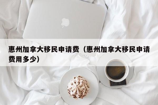 惠州加拿大移民申请费（惠州加拿大移民申请费用多少）