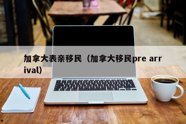 加拿大表亲移民（加拿大移民pre arrival）