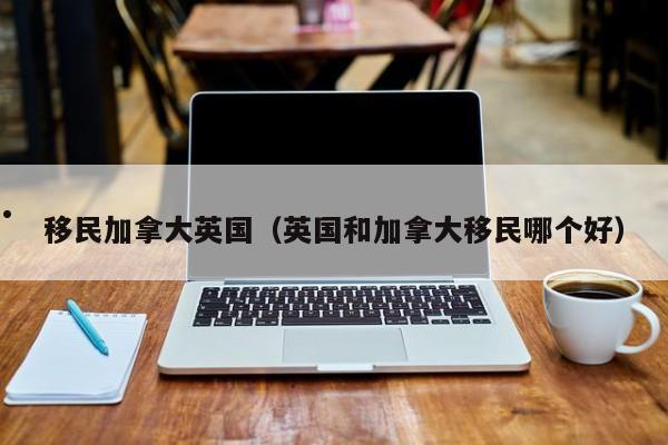 移民加拿大英国（英国和加拿大移民哪个好）