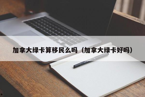 加拿大绿卡算移民么吗（加拿大绿卡好吗）