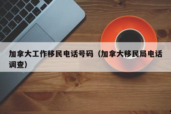 加拿大工作移民电话号码(加拿大移民局电话调查)