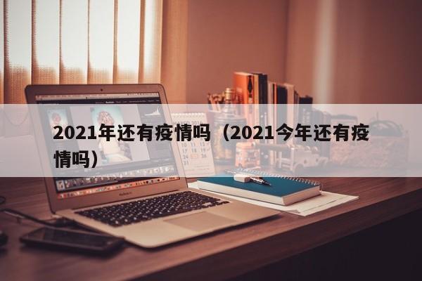 2021年还有疫情吗(2021今年还有疫情吗)