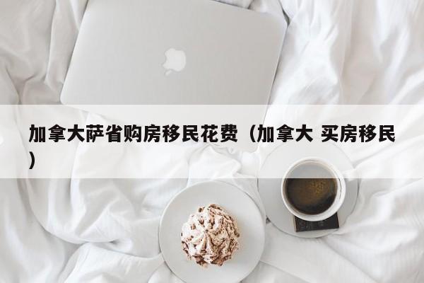 加拿大萨省购房移民花费(加拿大 买房移民)